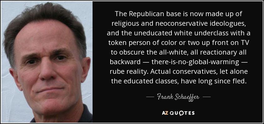 The Republican base is now made up of religious and neoconservative ideologues, and the uneducated white underclass with a token person of color or two up front on TV to obscure the all-white, all reactionary all backward — there-is-no-global-warming — rube reality. Actual conservatives, let alone the educated classes, have long since fled. - Frank Schaeffer