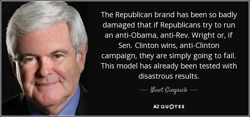 The Republican brand has been so badly damaged that if Republicans try to run an anti-Obama, anti-Rev. Wright or, if Sen. Clinton wins, anti-Clinton campaign, they are simply going to fail. This model has already been tested with disastrous results. - Newt Gingrich