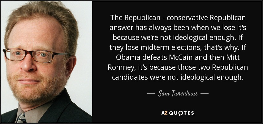 The Republican - conservative Republican answer has always been when we lose it's because we're not ideological enough. If they lose midterm elections, that's why. If Obama defeats McCain and then Mitt Romney, it's because those two Republican candidates were not ideological enough. - Sam Tanenhaus