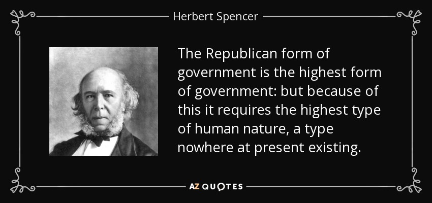 The Republican form of government is the highest form of government: but because of this it requires the highest type of human nature, a type nowhere at present existing. - Herbert Spencer