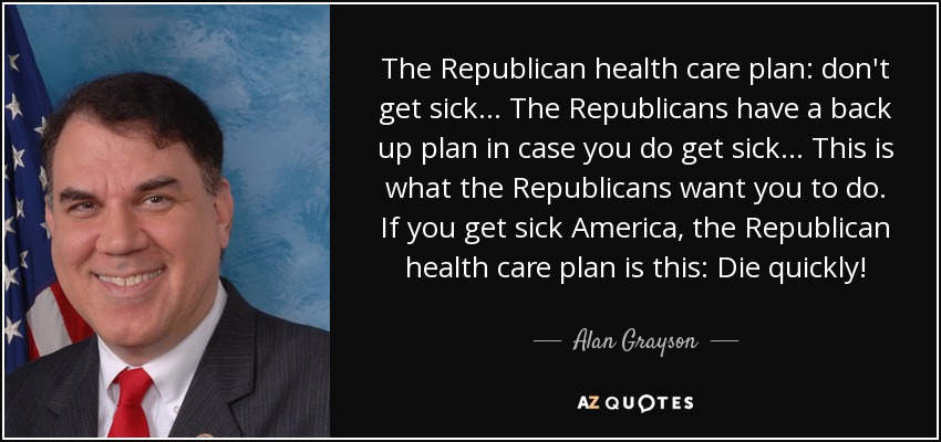 The Republican health care plan: don't get sick ... The Republicans have a back up plan in case you do get sick ... This is what the Republicans want you to do. If you get sick America, the Republican health care plan is this: Die quickly! - Alan Grayson