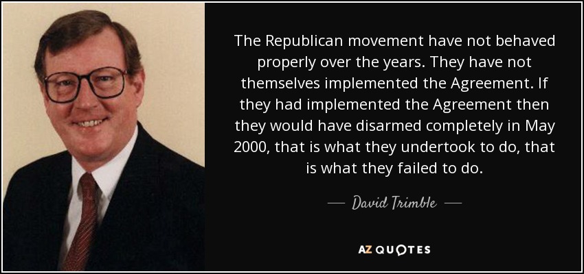 The Republican movement have not behaved properly over the years. They have not themselves implemented the Agreement. If they had implemented the Agreement then they would have disarmed completely in May 2000, that is what they undertook to do, that is what they failed to do. - David Trimble