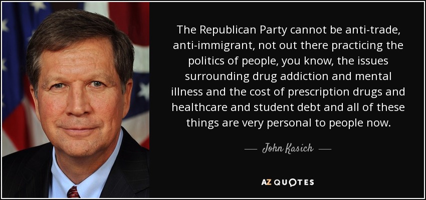 The Republican Party cannot be anti-trade, anti-immigrant, not out there practicing the politics of people, you know, the issues surrounding drug addiction and mental illness and the cost of prescription drugs and healthcare and student debt and all of these things are very personal to people now. - John Kasich