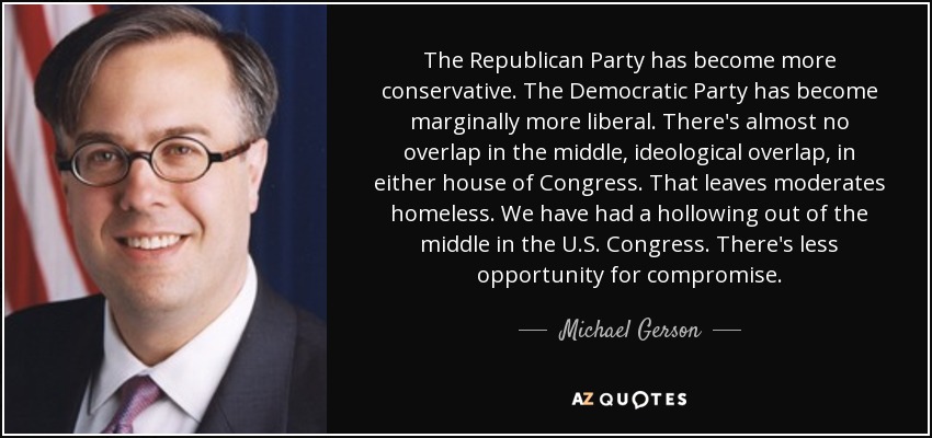 The Republican Party has become more conservative. The Democratic Party has become marginally more liberal. There's almost no overlap in the middle, ideological overlap, in either house of Congress. That leaves moderates homeless. We have had a hollowing out of the middle in the U.S. Congress. There's less opportunity for compromise. - Michael Gerson