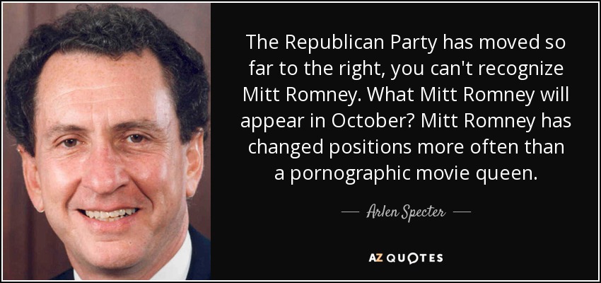 The Republican Party has moved so far to the right, you can't recognize Mitt Romney. What Mitt Romney will appear in October? Mitt Romney has changed positions more often than a pornographic movie queen. - Arlen Specter