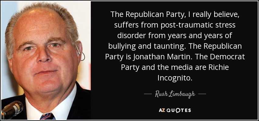 The Republican Party, I really believe, suffers from post-traumatic stress disorder from years and years of bullying and taunting. The Republican Party is Jonathan Martin. The Democrat Party and the media are Richie Incognito. - Rush Limbaugh