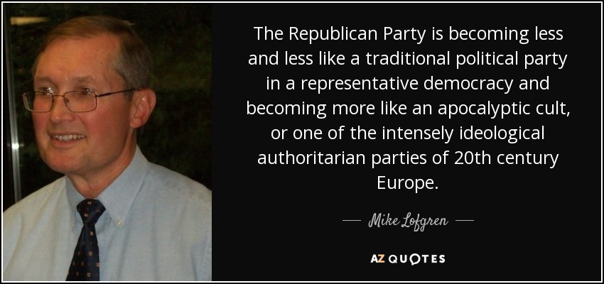 The Republican Party is becoming less and less like a traditional political party in a representative democracy and becoming more like an apocalyptic cult, or one of the intensely ideological authoritarian parties of 20th century Europe. - Mike Lofgren