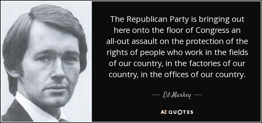 The Republican Party is bringing out here onto the floor of Congress an all-out assault on the protection of the rights of people who work in the fields of our country, in the factories of our country, in the offices of our country. - Ed Markey