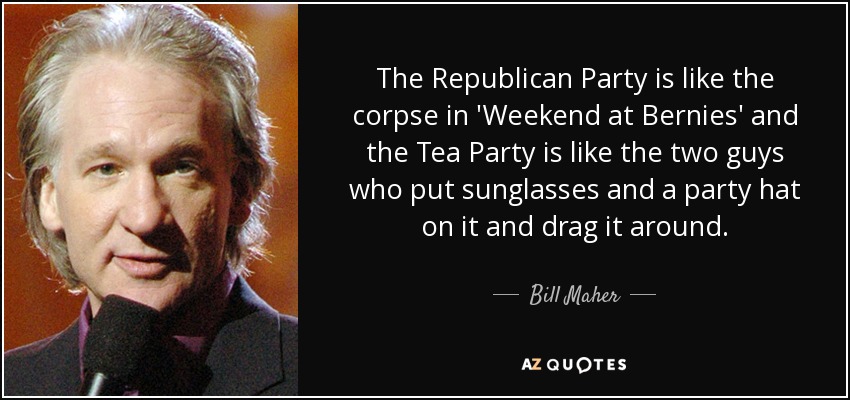 The Republican Party is like the corpse in 'Weekend at Bernies' and the Tea Party is like the two guys who put sunglasses and a party hat on it and drag it around. - Bill Maher