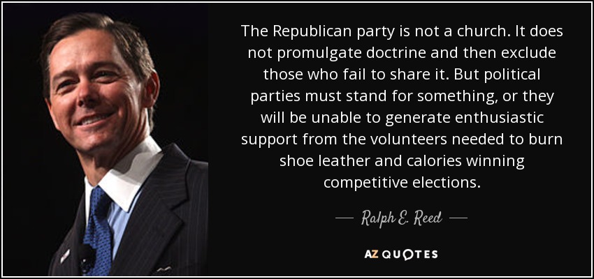 The Republican party is not a church. It does not promulgate doctrine and then exclude those who fail to share it. But political parties must stand for something, or they will be unable to generate enthusiastic support from the volunteers needed to burn shoe leather and calories winning competitive elections. - Ralph E. Reed, Jr.
