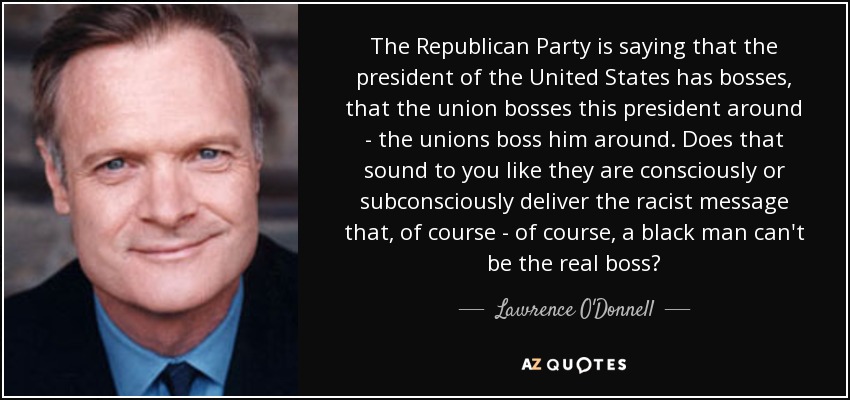 The Republican Party is saying that the president of the United States has bosses, that the union bosses this president around - the unions boss him around. Does that sound to you like they are consciously or subconsciously deliver the racist message that, of course - of course, a black man can't be the real boss? - Lawrence O'Donnell