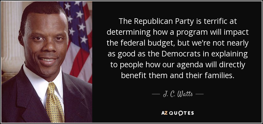 The Republican Party is terrific at determining how a program will impact the federal budget, but we're not nearly as good as the Democrats in explaining to people how our agenda will directly benefit them and their families. - J. C. Watts