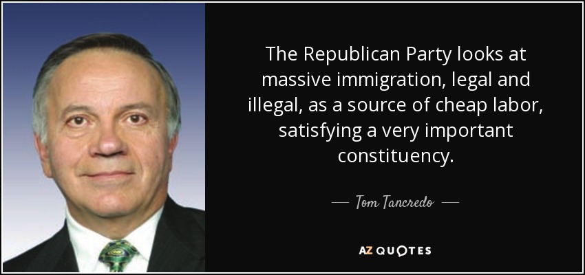 The Republican Party looks at massive immigration, legal and illegal, as a source of cheap labor, satisfying a very important constituency. - Tom Tancredo