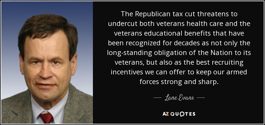 The Republican tax cut threatens to undercut both veterans health care and the veterans educational benefits that have been recognized for decades as not only the long-standing obligation of the Nation to its veterans, but also as the best recruiting incentives we can offer to keep our armed forces strong and sharp. - Lane Evans
