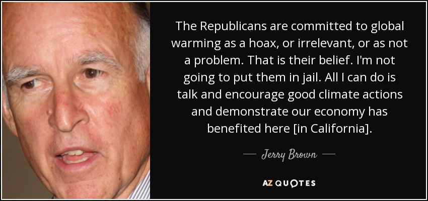 The Republicans are committed to global warming as a hoax, or irrelevant, or as not a problem. That is their belief. I'm not going to put them in jail. All I can do is talk and encourage good climate actions and demonstrate our economy has benefited here [in California]. - Jerry Brown