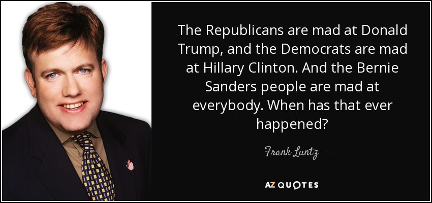 The Republicans are mad at Donald Trump, and the Democrats are mad at Hillary Clinton. And the Bernie Sanders people are mad at everybody. When has that ever happened? - Frank Luntz