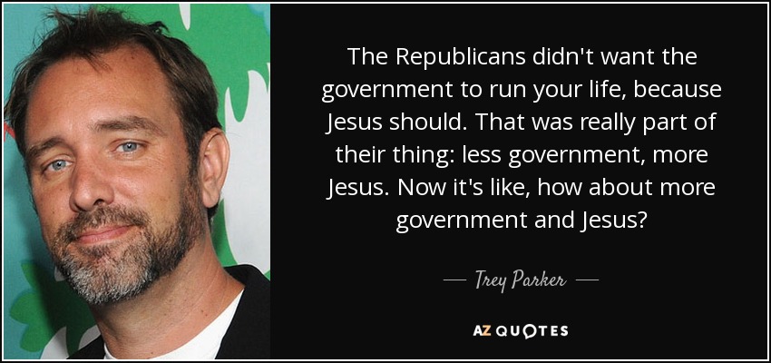 The Republicans didn't want the government to run your life, because Jesus should. That was really part of their thing: less government, more Jesus. Now it's like, how about more government and Jesus? - Trey Parker