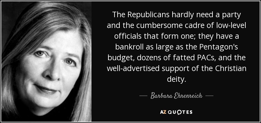 The Republicans hardly need a party and the cumbersome cadre of low-level officials that form one; they have a bankroll as large as the Pentagon's budget, dozens of fatted PACs, and the well-advertised support of the Christian deity. - Barbara Ehrenreich