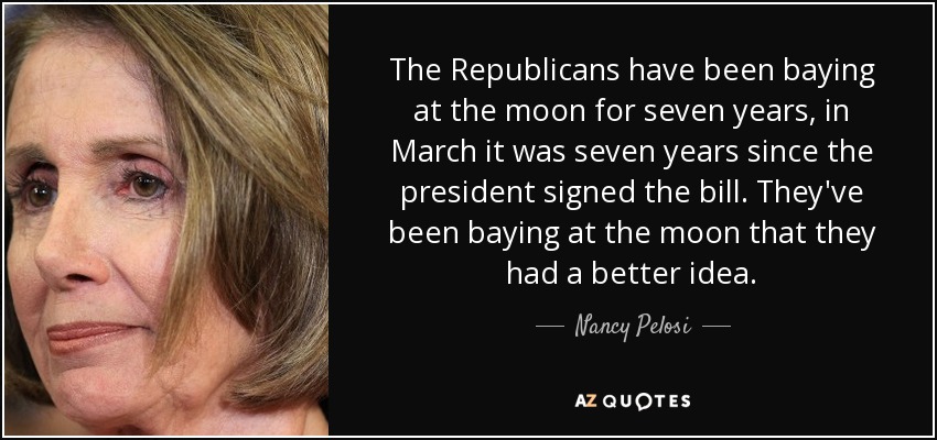 The Republicans have been baying at the moon for seven years, in March it was seven years since the president signed the bill. They've been baying at the moon that they had a better idea. - Nancy Pelosi