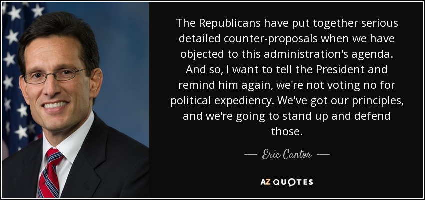 The Republicans have put together serious detailed counter-proposals when we have objected to this administration's agenda. And so, I want to tell the President and remind him again, we're not voting no for political expediency. We've got our principles, and we're going to stand up and defend those. - Eric Cantor