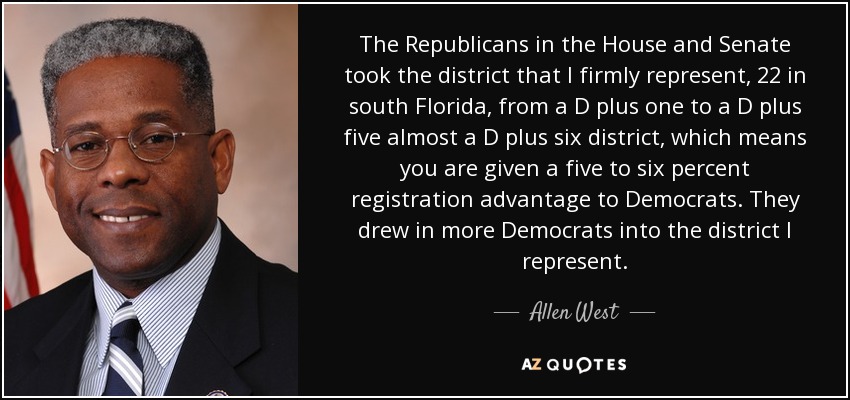 The Republicans in the House and Senate took the district that I firmly represent, 22 in south Florida, from a D plus one to a D plus five almost a D plus six district, which means you are given a five to six percent registration advantage to Democrats. They drew in more Democrats into the district I represent. - Allen West