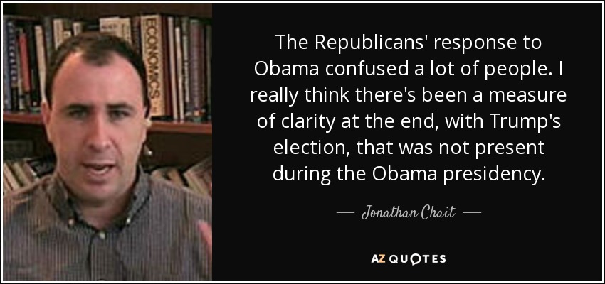 The Republicans' response to Obama confused a lot of people. I really think there's been a measure of clarity at the end, with Trump's election, that was not present during the Obama presidency. - Jonathan Chait