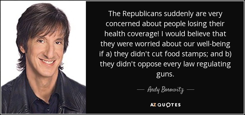 The Republicans suddenly are very concerned about people losing their health coverage! I would believe that they were worried about our well-being if a) they didn't cut food stamps; and b) they didn't oppose every law regulating guns. - Andy Borowitz