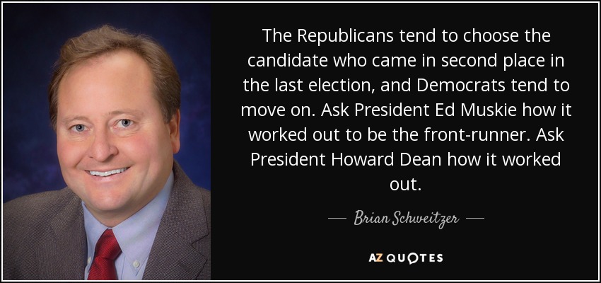 The Republicans tend to choose the candidate who came in second place in the last election, and Democrats tend to move on. Ask President Ed Muskie how it worked out to be the front-runner. Ask President Howard Dean how it worked out. - Brian Schweitzer