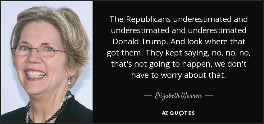 The Republicans underestimated and underestimated and underestimated Donald Trump. And look where that got them. They kept saying, no, no, no, that's not going to happen, we don't have to worry about that. - Elizabeth Warren