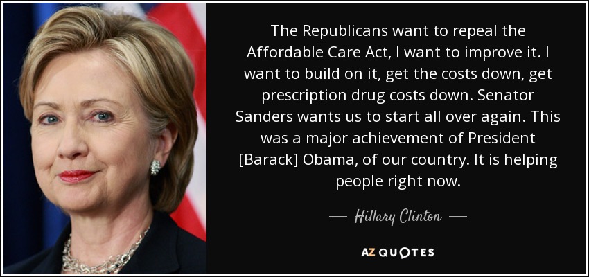 The Republicans want to repeal the Affordable Care Act, I want to improve it. I want to build on it, get the costs down, get prescription drug costs down. Senator Sanders wants us to start all over again. This was a major achievement of President [Barack] Obama, of our country. It is helping people right now. - Hillary Clinton