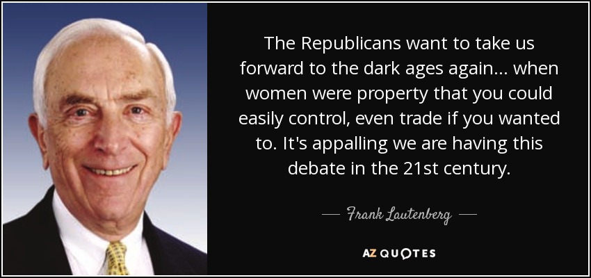 The Republicans want to take us forward to the dark ages again ... when women were property that you could easily control, even trade if you wanted to. It's appalling we are having this debate in the 21st century. - Frank Lautenberg