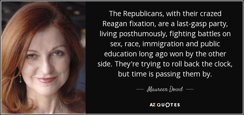 The Republicans, with their crazed Reagan fixation, are a last-gasp party, living posthumously, fighting battles on sex, race, immigration and public education long ago won by the other side. They're trying to roll back the clock, but time is passing them by. - Maureen Dowd