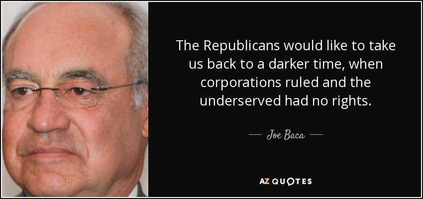The Republicans would like to take us back to a darker time, when corporations ruled and the underserved had no rights. - Joe Baca