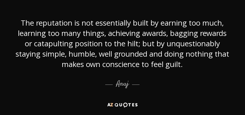 The reputation is not essentially built by earning too much, learning too many things, achieving awards, bagging rewards or catapulting position to the hilt; but by unquestionably staying simple, humble , well grounded and doing nothing that makes own conscience to feel guilt. - Anuj
