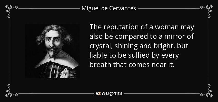 The reputation of a woman may also be compared to a mirror of crystal, shining and bright, but liable to be sullied by every breath that comes near it. - Miguel de Cervantes