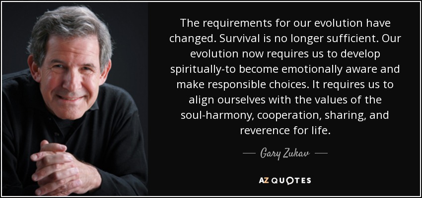 The requirements for our evolution have changed. Survival is no longer sufficient. Our evolution now requires us to develop spiritually-to become emotionally aware and make responsible choices. It requires us to align ourselves with the values of the soul-harmony, cooperation, sharing, and reverence for life. - Gary Zukav