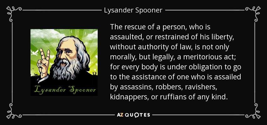 The rescue of a person, who is assaulted, or restrained of his liberty, without authority of law, is not only morally, but legally, a meritorious act; for every body is under obligation to go to the assistance of one who is assailed by assassins, robbers, ravishers, kidnappers, or ruffians of any kind. - Lysander Spooner