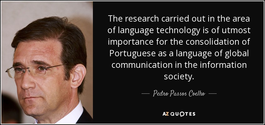 The research carried out in the area of language technology is of utmost importance for the consolidation of Portuguese as a language of global communication in the information society. - Pedro Passos Coelho