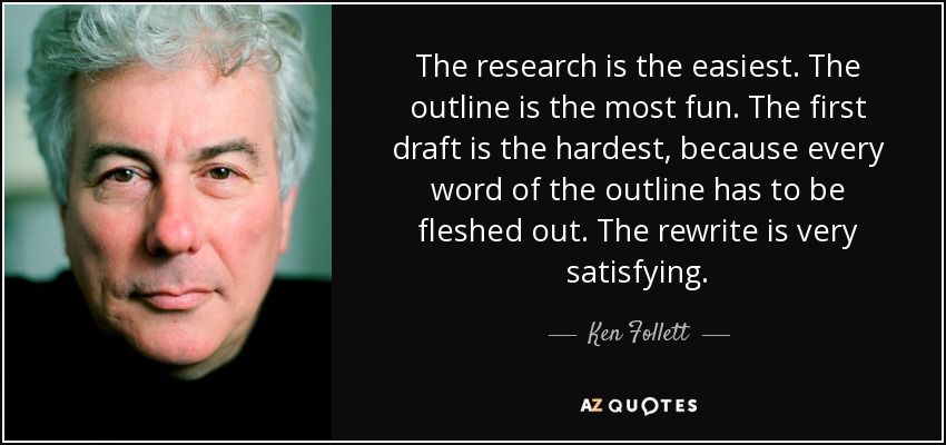 The research is the easiest. The outline is the most fun. The first draft is the hardest, because every word of the outline has to be fleshed out. The rewrite is very satisfying. - Ken Follett