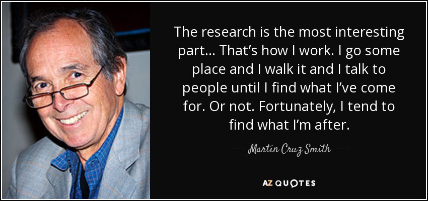 The research is the most interesting part… That’s how I work. I go some place and I walk it and I talk to people until I find what I’ve come for. Or not. Fortunately, I tend to find what I’m after. - Martin Cruz Smith