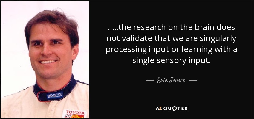 .....the research on the brain does not validate that we are singularly processing input or learning with a single sensory input. - Eric Jensen