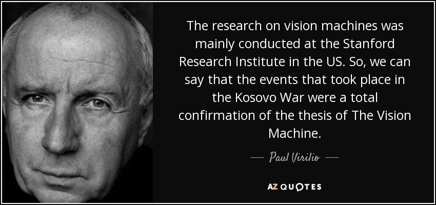 The research on vision machines was mainly conducted at the Stanford Research Institute in the US. So, we can say that the events that took place in the Kosovo War were a total confirmation of the thesis of The Vision Machine. - Paul Virilio