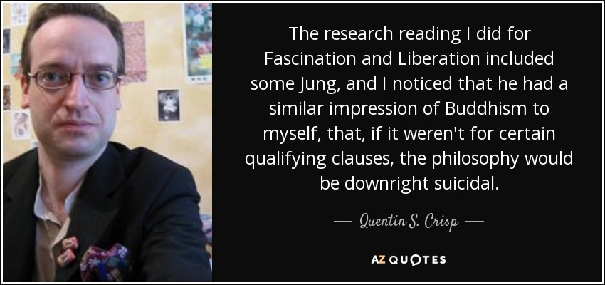 The research reading I did for Fascination and Liberation included some Jung, and I noticed that he had a similar impression of Buddhism to myself, that, if it weren't for certain qualifying clauses, the philosophy would be downright suicidal. - Quentin S. Crisp