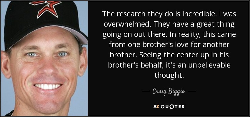 The research they do is incredible. I was overwhelmed. They have a great thing going on out there. In reality, this came from one brother's love for another brother. Seeing the center up in his brother's behalf, it's an unbelievable thought. - Craig Biggio