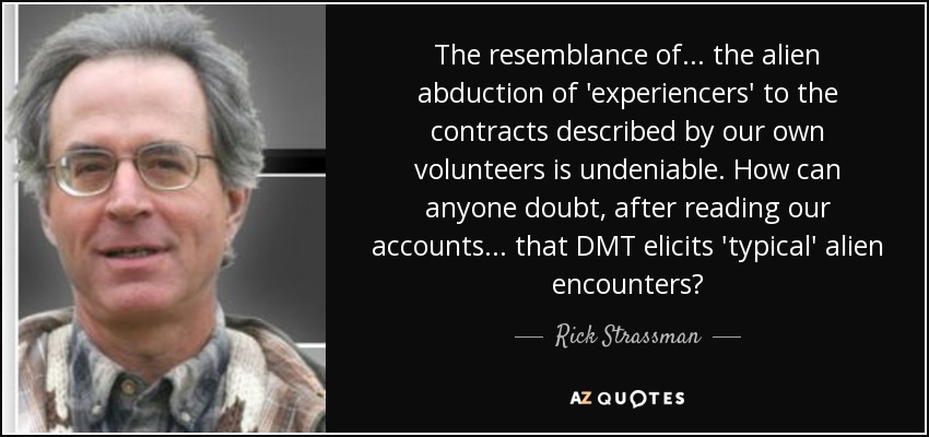 The resemblance of ... the alien abduction of 'experiencers' to the contracts described by our own volunteers is undeniable. How can anyone doubt, after reading our accounts... that DMT elicits 'typical' alien encounters? - Rick Strassman