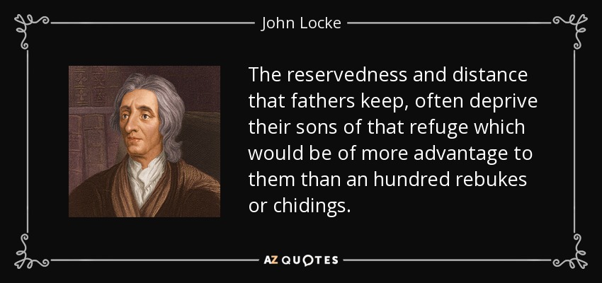The reservedness and distance that fathers keep, often deprive their sons of that refuge which would be of more advantage to them than an hundred rebukes or chidings. - John Locke