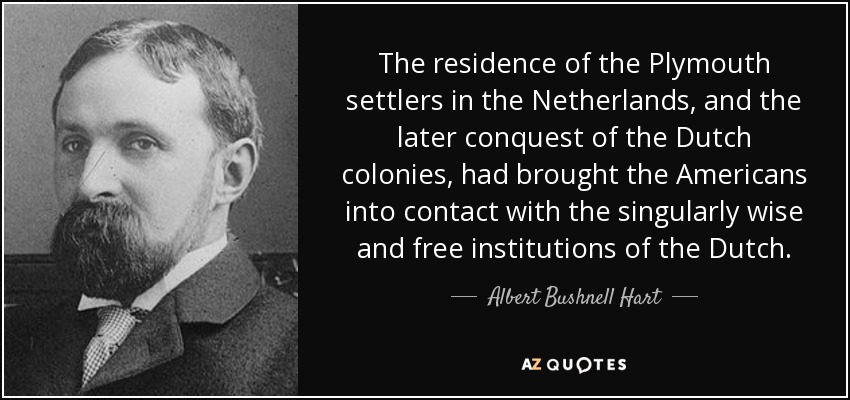 The residence of the Plymouth settlers in the Netherlands, and the later conquest of the Dutch colonies, had brought the Americans into contact with the singularly wise and free institutions of the Dutch. - Albert Bushnell Hart