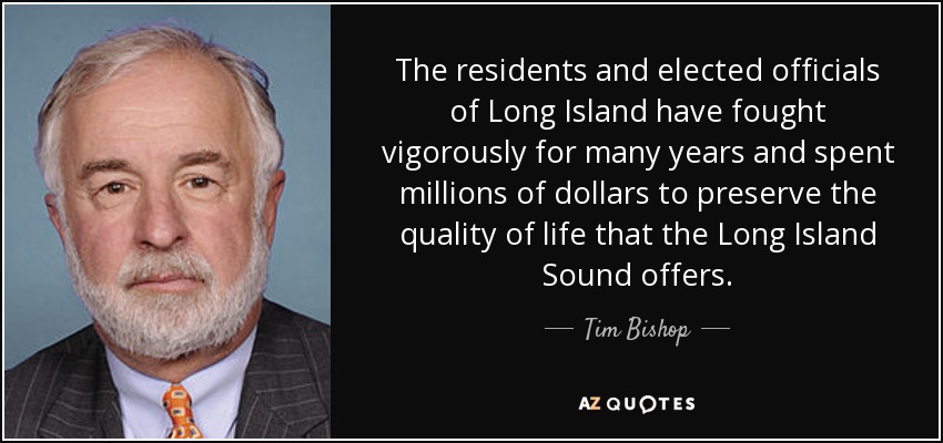 The residents and elected officials of Long Island have fought vigorously for many years and spent millions of dollars to preserve the quality of life that the Long Island Sound offers. - Tim Bishop