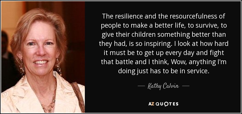The resilience and the resourcefulness of people to make a better life, to survive, to give their children something better than they had, is so inspiring. I look at how hard it must be to get up every day and fight that battle and I think, Wow, anything I'm doing just has to be in service. - Kathy Calvin