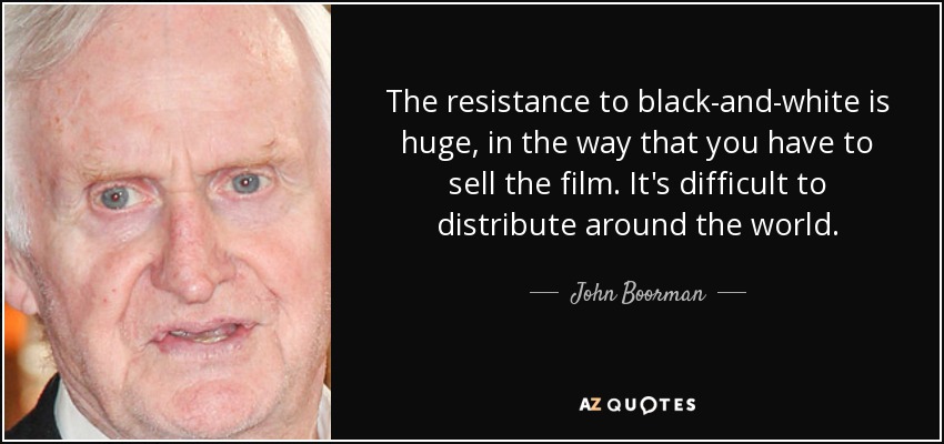 The resistance to black-and-white is huge, in the way that you have to sell the film. It's difficult to distribute around the world. - John Boorman
